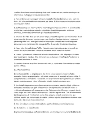 que fora afirmado nas pesquisas bibliográficas onde fora encontrado o embasamento para as
informações, muito pouco tem que se acrescentar:
a. Ficou evidente que os principais valores morais da família não são intensos como eram na
época das infâncias de cada uma das mães e que apesar de desconhecerem os motivos apenas
sabem que era melhor.
b. Os filhos de hoje são mais "rápidos" e mais "inteligentes" do que os filhos do passado e não
precisa ficar repetindo coisas para eles entenderem. Questionadas sobre o sentido da
afirmação, com timidez, confirmaram que hoje são espontâneos.
c. A maioria das mães disse que tem pouco tempo para os filhos por ter que trabalhar fora do lar
e que as escolas já ensinam tudo para eles, o que é de bom é pelas professoras e o de ruim
pelos coleguinhas. Esta afirmação chamou a atenção pelo fato de que outras mães podem
pensar da mesma maneira e então o colega do filho da outra é o filho desta entrevistada.
d. Houve até a afirmação de que "o filho é o que é graças às professoras que teve desde os
tempos da creche, por que ela como mãe nunca teve tempo para cuidar do filho".
e. Quanto à qualidade dos professores atuais se comparada com a dos antigos pouco sabem
dizer ou comparar, mas duas delas afirmaram que as atuais são "mais folgadas" e algumas se
preocupam pouco com os alunos.
f. A maioria disse que se os filhos ficassem o dia todo na escola talvez fosse melhor para todos
(família e filhos).
3.2.4 Resultado Obtido
Os resultados obtidos ao longo dos anos são ótimos pois se aproximam dos resultados
esperados. Quanto ao aprendizado, a sala atinge um patamar de igualdade acima da média. O
comportamento se torna ótimo e constante, por ser proveniente do respeito mutuo e também
passam respeitar pessoas, coisas, e fatos e ter atitudes ecologicamente corretas.
O vinculo da Professora com estes alunos permanecem nos anos seguintes. Ainda existem ex-
alunas de 3 anos atrás, que ligam para conversar com a professora, que realizam visitas na
residência, vão a sala de aula para cumprimentar. Nestes contatos falam com o coração aberto
como amigas mas com o respeito de orientadora e de uma segunda mãe. É um relacionamento
bonito e prazeroso. O vinculo criado com o afeto gera uma amizade perene mesmo que
distante. Aqueles que tinham receio de receber carinhos, hoje são dependentes até de um olhar
carinhoso e são os que mais se aproximam.
O afeto tem sido um componente terapêutico gratificante de sucesso neste processo.
3.3 Os métodos e os procedimentos
Os procedimentos das duas professoras são muito semelhantes, mesmo uma tendo 23 anos de
 