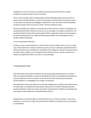magistério e a outra 15 anos pois os problemas enfrentados são semelhantes e ambas
acreditam na solução através do amor e do afeto.
"Com o intuito de dizer sobre a eficiência deste método aplicado podemos dizer que dos 12
alunos com muitas dificuldades no inicio do ano passado, ao término do ano apenas um aluno
se necessitava de atendimento pedagógico suplementar e dois com baixo nível de dificuldade.
Os demais estavam entre muito bom e ótimo", afirma a professora Ivany.
Até junho de 2009, este trabalho era realizado de maneira informal. Existiam as avaliações e os
acompanhamentos até o final do ano mas sem uma cronologia e sem registros estatísticos. Por
ocasião do Projeto de Auto Estima apresentado a FAEL no segundo semestre do ano passado, e
por estar fazendo parte de um artigo cientifico passara receber uma cronologia dos fatos e
também registro estatísticos.
3.4 Uma observação importante
Verificou-se que as duas Professoras se utilizaram do mesmo remédio que foi o amor e o afeto,
e que ambas obtiveram o mesmo resultado, que em suma fora a alteração comportamental do
aluno permitindo a ele o recebimento e aproveitamento integral do conteúdo e ainda permitiu a
ele refletir sobre a família, e seus comportamentos perante a classe, a escola, seu bairro sua
cidade e principalmente sobre o seu futuro e suas aspirações.
4.CONSIDERAÇÕES FINAIS
Está claro desde muito tempo a existência de uma preocupação de educadores em utilizar o
afeto como agente facilitador no processo educativo bem como a necessidade de alterações no
processo educacional com a inclusão e uso do afeto em sala de aula para suprir possíveis
lacunas didáticas e ou pedagógicas com origem no educando.
Fora detectado e observado ações que se tornaram soluções para um desvio de atenção que era
um fator quase um impeditivo do aprendizado. Observaram-se também alterações positivas
quando trabalhado o afeto com alunos que tinham comportamento rebelde e desrespeitoso em
sala onde por vezes interferiam no aprendizado dos demais.
Quando houve a inclusão do afeto no relacionamento com os "alunos carentes" na sala com a
professora, e no lar com as mães, eles apresentaram melhoria no relacionamento, na atenção e
no aprendizado.
 