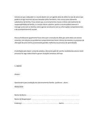 Concluí-se que o educador e a escola devem ser um agente ativo do afeto na sala de aula e que
poderá corrigir enormes lacunas deixadas pelos familiares, mas nunca como elemento
substitutivo da família. Ficou visível que, os ensinamentos morais e éticos são realmente de
responsabilidade da família, e a escola não os substitui, porém a escola poderá exercer e
interagir junto com as famílias como agente socializante com as informações comportamentais
e de acompanhamento escolar.
Para as Professoras igualmente ficou claro que a inserção de afeto por parte delas aos alunos
carentes, com desvios ou problemas comportamentais foram ótimos lenimentos no processo de
alteração da auto-estima ocasionando grandes melhorias no processo de aprendizado.
A satisfação pelo dever cumprido aliados a demonstração de carinho recebida dos alunos neste
processo foi algo indescritível e geram situações emotivas até hoje.
5. ANEXO
Anexo I
Questionário para avaliação de relacionamento família - professor - aluno
09/02/2010
Nome do Aluno. . . . . . . . . . . . . . . . . . . . . . . . . . . . . . . . . . . . . . . . . . . . . . . . . . . . . . . . . . . . . . .
Nome do Responsável: . . . . . . . . . . . . . . . . . . . . . . . . . . . . . . . . . . . . . . . . . . . . . . . . . . . . . . . . .
Endereço: . . . . . . . . . . . . . . . . . . . . . . . . . . . . . . . . . . . . . . . . . . . .bairro:. . . . . . . . . . . . . . . . . .
 