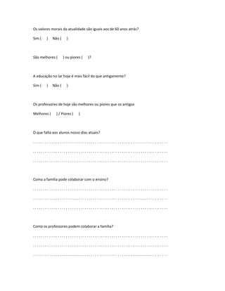 Os valores morais da atualidade são iguais aos de 60 anos atrás?
Sim ( ) Não ( )
São melhores ( ) ou piores ( )?
A educação no lar hoje é mais fácil do que antigamente?
Sim ( ) Não ( )
Os professores de hoje são melhores ou piores que os antigos
Melhores ( ) / Piores ( )
O que falta aos alunos nosso dias atuais?
. . . . . . . . . . . . . . . . . . . . . . . . . . . . . . . . . . . . . . . . . . . . . . . . . . . . . . . . . . . . . . . . . . . . . .
. . . . . . . . . . . . . . . . . . . . . . . . . . . . . . . . . . . . . . . . . . . . . . . . . . . . . . . . . . . . . . . . . . . . . .
. . . . . . . . . . . . . . . . . . . . . . . . . . . . . . . . . . . . . . . . . . . . . . . . . . . . . . . . . . . . . . . . . . . . . .
Como a família pode colaborar com o ensino?
. . . . . . . . . . . . . . . . . . . . . . . . . . . . . . . . . . . . . . . . . . . . . . . . . . . . . . . . . . . . . . . . . . . . . .
. . . . . . . . . . . . . . . . . . . . . . . . . . . . . . . . . . . . . . . . . . . . . . . . . . . . . . . . . . . . . . . . . . . . . .
. . . . . . . . . . . . . . . . . . . . . . . . . . . . . . . . . . . . . . . . . . . . . . . . . . . . . . . . . . . . . . . . . . . . . .
Como os professores podem colaborar a família?
. . . . . . . . . . . . . . . . . . . . . . . . . . . . . . . . . . . . . . . . . . . . . . . . . . . . . . . . . . . . . . . . . . . . . .
. . . . . . . . . . . . . . . . . . . . . . . . . . . . . . . . . . . . . . . . . . . . . . . . . . . . . . . . . . . . . . . . . . . . . .
. . . . . . . . . . . . . . . . . . . . . . . . . . . . . . . . . . . . . . . . . . . . . . . . . . . . . . . . . . . . . . . . . . . . . .
 