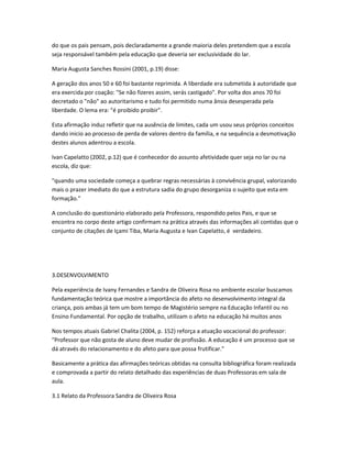 do que os pais pensam, pois declaradamente a grande maioria deles pretendem que a escola
seja responsável também pela educação que deveria ser exclusividade do lar.
Maria Augusta Sanches Rossini (2001, p.19) disse:
A geração dos anos 50 e 60 foi bastante reprimida. A liberdade era submetida à autoridade que
era exercida por coação: "Se não fizeres assim, serás castigado". Por volta dos anos 70 foi
decretado o "não" ao autoritarismo e tudo foi permitido numa ânsia desesperada pela
liberdade. O lema era: "é proibido proibir".
Esta afirmação induz refletir que na ausência de limites, cada um usou seus próprios conceitos
dando inicio ao processo de perda de valores dentro da família, e na sequência a desmotivação
destes alunos adentrou a escola.
Ivan Capelatto (2002, p.12) que é conhecedor do assunto afetividade quer seja no lar ou na
escola, diz que:
"quando uma sociedade começa a quebrar regras necessárias à convivência grupal, valorizando
mais o prazer imediato do que a estrutura sadia do grupo desorganiza o sujeito que esta em
formação."
A conclusão do questionário elaborado pela Professora, respondido pelos Pais, e que se
encontra no corpo deste artigo confirmam na prática através das informações ali contidas que o
conjunto de citações de Içami Tiba, Maria Augusta e Ivan Capelatto, é verdadeiro.
3.DESENVOLVIMENTO
Pela experiência de Ivany Fernandes e Sandra de Oliveira Rosa no ambiente escolar buscamos
fundamentação teórica que mostre a importância do afeto no desenvolvimento integral da
criança, pois ambas já tem um bom tempo de Magistério sempre na Educação Infantil ou no
Ensino Fundamental. Por opção de trabalho, utilizam o afeto na educação há muitos anos
Nos tempos atuais Gabriel Chalita (2004, p. 152) reforça a atuação vocacional do professor:
"Professor que não gosta de aluno deve mudar de profissão. A educação é um processo que se
dá através do relacionamento e do afeto para que possa frutificar."
Basicamente a prática das afirmações teóricas obtidas na consulta bibliográfica foram realizada
e comprovada a partir do relato detalhado das experiências de duas Professoras em sala de
aula.
3.1 Relato da Professora Sandra de Oliveira Rosa
 