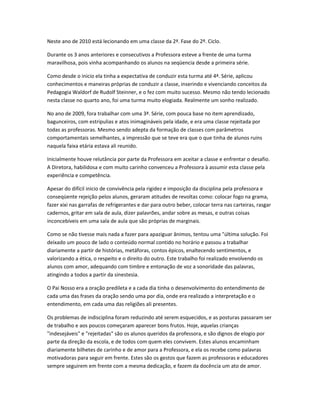 Neste ano de 2010 está lecionando em uma classe da 2ª. Fase do 2º. Ciclo.
Durante os 3 anos anteriores e consecutivos a Professora esteve a frente de uma turma
maravilhosa, pois vinha acompanhando os alunos na seqüencia desde a primeira série.
Como desde o inicio ela tinha a expectativa de conduzir esta turma até 4ª. Série, aplicou
conhecimentos e maneiras próprias de conduzir a classe, inserindo e vivenciando conceitos da
Pedagogia Waldorf de Rudolf Steinner, e o fez com muito sucesso. Mesmo não tendo lecionado
nesta classe no quarto ano, foi uma turma muito elogiada. Realmente um sonho realizado.
No ano de 2009, fora trabalhar com uma 3ª. Série, com pouca base no item aprendizado,
bagunceiros, com estripulias e atos inimagináveis pela idade, e era uma classe rejeitada por
todas as professoras. Mesmo sendo adepta da formação de classes com parâmetros
comportamentais semelhantes, a impressão que se teve era que o que tinha de alunos ruins
naquela faixa etária estava ali reunido.
Inicialmente houve relutância por parte da Professora em aceitar a classe e enfrentar o desafio.
A Diretora, habilidosa e com muito carinho convenceu a Professora à assumir esta classe pela
experiência e competência.
Apesar do difícil inicio de convivência pela rigidez e imposição da disciplina pela professora e
conseqüente rejeição pelos alunos, geraram atitudes de revoltas como: colocar fogo na grama,
fazer xixi nas garrafas de refrigerantes e dar para outro beber, colocar terra nas carteiras, rasgar
cadernos, gritar em sala de aula, dizer palavrões, andar sobre as mesas, e outras coisas
inconcebíveis em uma sala de aula que são próprias de marginais.
Como se não tivesse mais nada a fazer para apaziguar ânimos, tentou uma "última solução. Foi
deixado um pouco de lado o conteúdo normal contido no horário e passou a trabalhar
diariamente a partir de histórias, metáforas, contos épicos, enaltecendo sentimentos, e
valorizando a ética, o respeito e o direito do outro. Este trabalho foi realizado envolvendo os
alunos com amor, adequando com timbre e entonação de voz a sonoridade das palavras,
atingindo a todos a partir da sinestesia.
O Pai Nosso era a oração predileta e a cada dia tinha o desenvolvimento do entendimento de
cada uma das frases da oração sendo uma por dia, onde era realizado a interpretação e o
entendimento, em cada uma das religiões ali presentes.
Os problemas de indisciplina foram reduzindo até serem esquecidos, e as posturas passaram ser
de trabalho e aos poucos começaram aparecer bons frutos. Hoje, aquelas crianças
"indesejáveis" e "rejeitadas" são os alunos queridos da professora, e são dignos de elogio por
parte da direção da escola, e de todos com quem eles convivem. Estes alunos encaminham
diariamente bilhetes de carinho e de amor para a Professora, e ela os recebe como palavras
motivadoras para seguir em frente. Estes são os gestos que fazem as professoras e educadores
sempre seguirem em frente com a mesma dedicação, e fazem da docência um ato de amor.
 