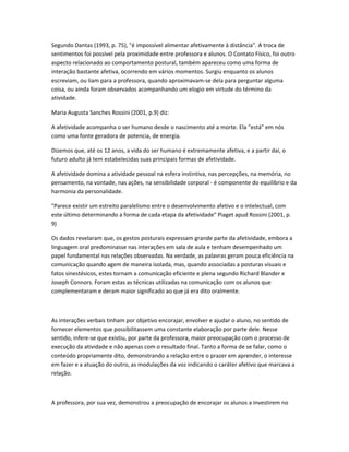 Segundo Dantas (1993, p. 75), "é impossível alimentar afetivamente à distância". A troca de
sentimentos foi possível pela proximidade entre professora e alunos. O Contato Físico, foi outro
aspecto relacionado ao comportamento postural, também apareceu como uma forma de
interação bastante afetiva, ocorrendo em vários momentos. Surgiu enquanto os alunos
escreviam, ou liam para a professora, quando aproximavam-se dela para perguntar alguma
coisa, ou ainda foram observados acompanhando um elogio em virtude do término da
atividade.
Maria Augusta Sanches Rossini (2001, p.9) diz:
A afetividade acompanha o ser humano desde o nascimento até a morte. Ela "está" em nós
como uma fonte geradora de potencia, de energia.
Dizemos que, até os 12 anos, a vida do ser humano é extremamente afetiva, e a partir daí, o
futuro adulto já tem estabelecidas suas principais formas de afetividade.
A afetividade domina a atividade pessoal na esfera instintiva, nas percepções, na memória, no
pensamento, na vontade, nas ações, na sensibilidade corporal - é componente do equilíbrio e da
harmonia da personalidade.
"Parece existir um estreito paralelismo entre o desenvolvimento afetivo e o intelectual, com
este último determinando a forma de cada etapa da afetividade" Piaget apud Rossini (2001, p.
9)
Os dados revelaram que, os gestos posturais expressam grande parte da afetividade, embora a
linguagem oral predominasse nas interações em sala de aula e tenham desempenhado um
papel fundamental nas relações observadas. Na verdade, as palavras geram pouca eficiência na
comunicação quando agem de maneira isolada, mas, quando associadas a posturas visuais e
fatos sinestésicos, estes tornam a comunicação eficiente e plena segundo Richard Blander e
Joseph Connors. Foram estas as técnicas utilizadas na comunicação com os alunos que
complementaram e deram maior significado ao que já era dito oralmente.
As interações verbais tinham por objetivo encorajar, envolver e ajudar o aluno, no sentido de
fornecer elementos que possibilitassem uma constante elaboração por parte dele. Nesse
sentido, infere-se que existiu, por parte da professora, maior preocupação com o processo de
execução da atividade e não apenas com o resultado final. Tanto a forma de se falar, como o
conteúdo propriamente dito, demonstrando a relação entre o prazer em aprender, o interesse
em fazer e a atuação do outro, as modulações da voz indicando o caráter afetivo que marcava a
relação.
A professora, por sua vez, demonstrou a preocupação de encorajar os alunos a investirem no
 