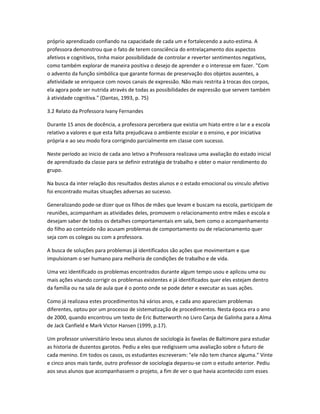próprio aprendizado confiando na capacidade de cada um e fortalecendo a auto-estima. A
professora demonstrou que o fato de terem consciência do entrelaçamento dos aspectos
afetivos e cognitivos, tinha maior possibilidade de controlar e reverter sentimentos negativos,
como também explorar de maneira positiva o desejo de aprender e o interesse em fazer. "Com
o advento da função simbólica que garante formas de preservação dos objetos ausentes, a
afetividade se enriquece com novos canais de expressão. Não mais restrita à trocas dos corpos,
ela agora pode ser nutrida através de todas as possibilidades de expressão que servem também
à atividade cognitiva." (Dantas, 1993, p. 75)
3.2 Relato da Professora Ivany Fernandes
Durante 15 anos de docência, a professora percebera que existia um hiato entre o lar e a escola
relativo a valores e que esta falta prejudicava o ambiente escolar e o ensino, e por iniciativa
própria e ao seu modo fora corrigindo parcialmente em classe com sucesso.
Neste período ao inicio de cada ano letivo a Professora realizava uma avaliação do estado inicial
de aprendizado da classe para se definir estratégia de trabalho e obter o maior rendimento do
grupo.
Na busca da inter relação dos resultados destes alunos e o estado emocional ou vinculo afetivo
foi encontrado muitas situações adversas ao sucesso.
Generalizando pode-se dizer que os filhos de mães que levam e buscam na escola, participam de
reuniões, acompanham as atividades deles, promovem o relacionamento entre mães e escola e
desejam saber de todos os detalhes comportamentais em sala, bem como o acompanhamento
do filho ao conteúdo não acusam problemas de comportamento ou de relacionamento quer
seja com os colegas ou com a professora.
A busca de soluções para problemas já identificados são ações que movimentam e que
impulsionam o ser humano para melhoria de condições de trabalho e de vida.
Uma vez identificado os problemas encontrados durante algum tempo usou e aplicou uma ou
mais ações visando corrigir os problemas existentes e já identificados quer eles estejam dentro
da família ou na sala de aula que é o ponto onde se pode deter e executar as suas ações.
Como já realizava estes procedimentos há vários anos, e cada ano apareciam problemas
diferentes, optou por um processo de sistematização de procedimentos. Nesta época era o ano
de 2000, quando encontrou um texto de Eric Butterworth no Livro Canja de Galinha para a Alma
de Jack Canfield e Mark Victor Hansen (1999, p.17).
Um professor universitário levou seus alunos de sociologia às favelas de Baltimore para estudar
as historia de duzentos garotos. Pediu a eles que redigissem uma avaliação sobre o futuro de
cada menino. Em todos os casos, os estudantes escreveram: "ele não tem chance alguma." Vinte
e cinco anos mais tarde, outro professor de sociologia deparou-se com o estudo anterior. Pediu
aos seus alunos que acompanhassem o projeto, a fim de ver o que havia acontecido com esses
 