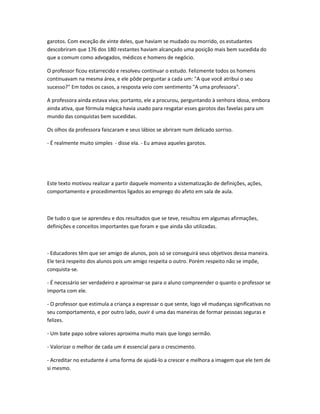 garotos. Com exceção de vinte deles, que haviam se mudado ou morrido, os estudantes
descobriram que 176 dos 180 restantes haviam alcançado uma posição mais bem sucedida do
que a comum como advogados, médicos e homens de negócio.
O professor ficou estarrecido e resolveu continuar o estudo. Felizmente todos os homens
continuavam na mesma área, e ele pôde perguntar a cada um: "A que você atribui o seu
sucesso?" Em todos os casos, a resposta veio com sentimento "A uma professora".
A professora ainda estava viva; portanto, ele a procurou, perguntando à senhora idosa, embora
ainda ativa, que fórmula mágica havia usado para resgatar esses garotos das favelas para um
mundo das conquistas bem sucedidas.
Os olhos da professora faiscaram e seus lábios se abriram num delicado sorriso.
- É realmente muito simples - disse ela. - Eu amava aqueles garotos.
Este texto motivou realizar a partir daquele momento a sistematização de definições, ações,
comportamento e procedimentos ligados ao emprego do afeto em sala de aula.
De tudo o que se aprendeu e dos resultados que se teve, resultou em algumas afirmações,
definições e conceitos importantes que foram e que ainda são utilizadas.
- Educadores têm que ser amigo de alunos, pois só se conseguirá seus objetivos dessa maneira.
Ele terá respeito dos alunos pois um amigo respeita o outro. Porém respeito não se impõe,
conquista-se.
- É necessário ser verdadeiro e aproximar-se para o aluno compreender o quanto o professor se
importa com ele.
- O professor que estimula a criança a expressar o que sente, logo vê mudanças significativas no
seu comportamento, e por outro lado, ouvir é uma das maneiras de formar pessoas seguras e
felizes.
- Um bate papo sobre valores aproxima muito mais que longo sermão.
- Valorizar o melhor de cada um é essencial para o crescimento.
- Acreditar no estudante é uma forma de ajudá-lo a crescer e melhora a imagem que ele tem de
si mesmo.
 