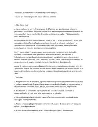 - Respeitar, ouvir e orientar funciona tanto quanto o elogio
- Alunos que recebe elogios tem a auto-estima lá em cima.
3.2.1 A Classe atual
A classe analisada foi um 5º. Ano composta de 27 alunos, que quanto as suas origens ou
procedência fora realizada a seguinte estratificação: 18 alunos provenientes de outras séries da
mesma escola, 3 alunos transferidos de escolas particulares da região e 7 de outras escolas
desta mesma cidade.
No inicio deste ano letivo foi realizado uma avaliação nos 27 alunos que apontou 4 alunos bem
acima da média que foi classificado como alunos ótimos, 8 na categoria muito bom, 9 se
apresentavam como bom. Os 6 restantes apresentavam dificuldades, sendo que 2 deles
necessitavam de intensivo acompanhamento pedagógico.
Dos 27 alunos totais, 21 apresentavam respeito, vontade, companheirismo, dedicação,
equilíbrio e também com bom aprendizado. Nos alunos restantes, encontramos 6
indisciplinados, com condutas indesejáveis dos quais 2 com péssimo comportamento, sem
respeito para com o próximo, com a professora ou com a escola. Este último grupo interfere no
comportamento do grupo e conseqüentemente no andamento da sala de aula.
Apesar de todos merecerem atenção estes últimos merecem cuidados especiais, pois além do
aprendizado normal, eles precisam da transferência de ensinamentos que visem a introdução de
respeito, ética, obediência, bons costumes, necessitam de dedicação, paciência, amor e muito
afeto.
3.2.2 Ações
a. Nos primeiros dias do ano letivo, a professora realiza apresentações onde incentiva os alunos
a contarem a sua história de vida até aquela data, onde são identificados os pontos relativos a
relacionamentos familiares, escola, desejos, aspirações, pontos positivos, negativos etc.
b. Estabelecem os combinados e o "regimento das condutas" em sala, e também as
responsabilidades de cada um e pelas quais todos serão cobrados.
c. Exercita-se a realização dos desejos e aspirações com os combinados, simulando ações,
realizações e comportamentos.
d. Realiza uma avaliação geral dos conhecimentos individuais e da classe como um todo para
definir a situação dos alunos.
e. A partir destas informações inicia-se a informação dos horários e demais regras.
 