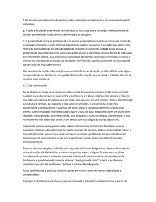 f. Os demais procedimentos de ajustes serão realizados normalmente e por acompanhamento
individual.
g. A cada dificuldade encontrada no individuo ou na classe como um todo, imediatamente se
tomam providencias necessárias e cabíveis para as soluções.
h. A proximidade entre as professoras e os alunos proporcionou inúmeras formas de interação,
os diálogos intensos criaram infinitas maneiras de auxiliar os alunos, e caracterizou assim uma
forma de demonstração de atenção bastante eficiente e facilmente notada pelos alunos. A
proximidade das professoras foi valorizada pelos alunos e constituiu-se uma forma de interação
extremamente afetiva, que amenizou a ansiedade, transmitiu confiança e encorajou o aluno a
investir no processo de execução da atividade, interferindo, significativamente no processo de
apropriação da linguagem escrita.
São exatamente nestas intervenções que se identificam as situações problemáticas quer sejam
de aprendizado ou familiares, e é a partir destas informações que se inicia o trabalho afetivo de
maneira mais concreta.
3.2.3 As Intervenções
Ao se chamar as mães para conversar sobre a vida do aluno na escola e no lar toma-se muito
cuidado para não romper os laços entre a professora e o aluno, objetivando sempre o reforço
das mães aos valores desejados que por vezes são escassos no seio familiar. Após a identificação
da estrutura familiar, das ligações e dos valores familiares, na maioria das vezes fica
comprovado o desequilíbrio e ausência de amor, afeto e conseqüentemente a baixa auto-
estima. Como resultado final desta cadeia que é a sala de aula, deparamos com um aluno sem
respeito, indisciplinado, desinteressando, que atrapalha a aula, os colegas, a professora, e que
normalmente nos intervalos ainda criam atritos com os colegas de outras classes etc.
Usando de sutileza conseguiram obter dados informativos do trato dos familiares com os
pequenos relativos a transferência de valores morais, de carinho, afeto e amorosidade no lar, e
coincidentemente, aqueles que apresentavam os maiores problemas de aprendizado eram
aqueles que de uma maneira ou de outra apontavam um lar quase que desestruturado
emocionalmente.
Em uma das intervenções da Professora na janela de Ensino Religioso na classe e discorrendo
sobre situações de afetividade, a maioria se portou atento e alguns ficaram com os olhos
marejados. No primeiro intervalo após esta intervenção uma das alunas se aproximou da
Professora e questionou de maneira incisiva: "você gosta de mim?" e após a professora
responder que sim ela continuou: "porque a minha mãe não gosta..."
Fatos semelhantes a este são inúmeros tanto em maior como em menor intensidade e
complexidade.
A função da Professora em classe é passar conteúdo e transferir conhecimentos a partir do
 