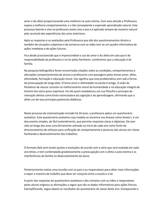 amor e do afeto proporcionando uma melhoria na auto-estima. Com esta atitude a Professora
espera a melhoria comportamental, e o tão conseqüente e esperado aprendizado natural. Este
processo latente e vivo na professora evolui ano a ano e é aplicado sempre de maneira natural
pelo acumulo das experiências dos anos anteriores.
Após as respostas e as avaliações pela Professora que vão dos questionamentos diretos e
também de situações subjetivas e da conversa com as mães tem-se um quadro informativo de
ações imediatas e de ações futuras.
Fica desde já esclarecido que é imprescindível o uso do amor e do afeto em sala que é de
responsabilidade da professora e no lar pelos familiares. Lembremos que a educação é da
família.
Na pesquisa bibliográfica foram encontradas citações sobre as condições, comportamentos e
alterações comportamentais de alunos e professores com passagens pelos temas amor, afeto,
afetividade, formação e educação moral. Isto significa que esta problemática vem sob a forma
de preocupação de longa data. O tema amor e afetividade na escola é antigo. A visão de
Pestalozzi de educar consiste no melhoramento moral da humanidade e na educação integral do
homem bio-sócio-psico-espiritual. Foi ele quem estabeleceu em sua filosofia o principio da
interação afetiva como fonte estimuladora da cognição e da aprendizagem, afirmando que o
afeto um de seus principais potenciais didáticos.
Neste processo de sistematização iniciado há 10 anos, a professora aplica um questionário
avaliativo. Este questionário avaliativo cujo modelo se encontra nos Anexos como Anexo I, é um
documento simples, de fácil entendimento, que permite respostas claras e objetivas. Ele tem
sido ao longo dos anos uma ferramenta utilizada no inicio de cada ano como fonte de
direcionamento de esforços para unificação de comportamento e posturas dos alunos em classe
facilitando o desenvolvimento dos trabalhos.
O formato dele vem tendo ajustes e evoluções de acordo com a série que será avaliada em cada
ano letivo, e tem contemplado gradativamente a preocupação com o afeto a auto-estima e as
interferências da família no desenvolvimento do aluno
Posteriormente realiza uma reunião com os pais e ou responsáveis para obter mais informações
e expor a maneira de trabalho que deve ser conjunta entre a escola e o lar.
A partir das respostas do questionário avaliativo e dos contatos com as mães e responsáveis
pelos alunos originou as afirmações a seguir que são os dados informativos para ações futuras.
Exemplificando, segue abaixo os resultados do questionário da classe deste ano. Comparando o
 