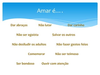 Amar é….
Dar abraços

Não lutar

Não ser egoísta

Salvar os outros

Não desiludir os adultos

Comemorar
Ser bondoso

Dar carinho

Não fazer gestos feios

Não ser teimoso

Ouvir com atenção

 