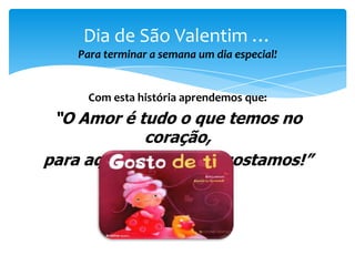Dia de São Valentim …
Para terminar a semana um dia especial!

Com esta história aprendemos que:

“O Amor é tudo o que temos no
coração,
para aqueles de quem gostamos!”

 