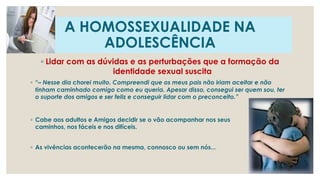 A HOMOSSEXUALIDADE NA
ADOLESCÊNCIA
◦ Lidar com as dúvidas e as perturbações que a formação da
identidade sexual suscita
◦ “– Nesse dia chorei muito. Compreendi que os meus pais não iriam aceitar e não
tinham caminhado comigo como eu queria. Apesar disso, consegui ser quem sou, ter
o suporte dos amigos e ser feliz e conseguir lidar com o preconceito.”
◦ Cabe aos adultos e Amigos decidir se o vão acompanhar nos seus
caminhos, nos fáceis e nos difíceis.
◦ As vivências acontecerão na mesma, connosco ou sem nós...
 