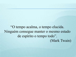 “O tempo acalma, o tempo elucida.
Ninguém consegue manter o mesmo estado
de espírito o tempo todo”.
(Mark Twain)
 
