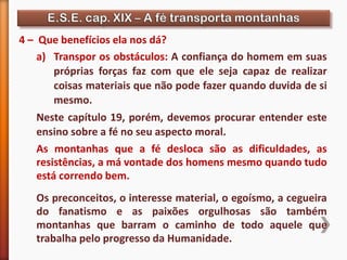 4 – Que benefícios ela nos dá?
a) Transpor os obstáculos: A confiança do homem em suas
próprias forças faz com que ele seja capaz de realizar
coisas materiais que não pode fazer quando duvida de si
mesmo.
Neste capítulo 19, porém, devemos procurar entender este
ensino sobre a fé no seu aspecto moral.
As montanhas que a fé desloca são as dificuldades, as
resistências, a má vontade dos homens mesmo quando tudo
está correndo bem.
Os preconceitos, o interesse material, o egoísmo, a cegueira
do fanatismo e as paixões orgulhosas são também
montanhas que barram o caminho de todo aquele que
trabalha pelo progresso da Humanidade.
 
