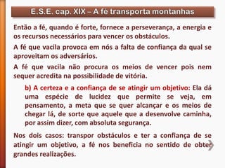 b) A certeza e a confiança de se atingir um objetivo: Ela dá
uma espécie de lucidez que permite se veja, em
pensamento, a meta que se quer alcançar e os meios de
chegar lá, de sorte que aquele que a desenvolve caminha,
por assim dizer, com absoluta segurança.
Nos dois casos: transpor obstáculos e ter a confiança de se
atingir um objetivo, a fé nos beneficia no sentido de obter
grandes realizações.
Então a fé, quando é forte, fornece a perseverança, a energia e
os recursos necessários para vencer os obstáculos.
A fé que vacila provoca em nós a falta de confiança da qual se
aproveitam os adversários.
A fé que vacila não procura os meios de vencer pois nem
sequer acredita na possibilidade de vitória.
 