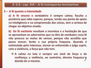 5 – A fé quanto a intensidade
a) A fé sincera e verdadeira é sempre calma; faculta a
paciência que sabe esperar, porque, tendo seu ponto de apoio
na inteligência e na compreensão das coisas, tem a certeza de
chegar ao objetivo visado.
b) Da fé vacilante resultam a incerteza e a hesitação de que
se aproveitam os adversários que se têm de combater; essa fé
não procura os meios de vencer, porque não acredita que
possa vencer. Sente a sua própria fraqueza. Quando é
estimulada pelo interesse, tornar-se enfurecida e julga suprir,
com a violência, a força que não tem.
 A calma na luta é sempre um sinal de força e de
confiança; a violência, ao contrário, denota fraqueza e
dúvida de si mesmo.
 