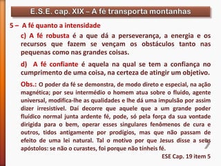 5 – A fé quanto a intensidade
c) A fé robusta é a que dá a perseverança, a energia e os
recursos que fazem se vençam os obstáculos tanto nas
pequenas como nas grandes coisas.
d) A fé confiante é aquela na qual se tem a confiança no
cumprimento de uma coisa, na certeza de atingir um objetivo.
Obs.: O poder da fé se demonstra, de modo direto e especial, na ação
magnética; por seu intermédio o homem atua sobre o fluido, agente
universal, modifica-lhe as qualidades e lhe dá uma impulsão por assim
dizer irresistível. Daí decorre que aquele que a um grande poder
fluídico normal junta ardente fé, pode, só pela força da sua vontade
dirigida para o bem, operar esses singulares fenômenos de cura e
outros, tidos antigamente por prodígios, mas que não passam de
efeito de uma lei natural. Tal o motivo por que Jesus disse a seus
apóstolos: se não o curastes, foi porque não tínheis fé.
ESE Cap. 19 item 5
 