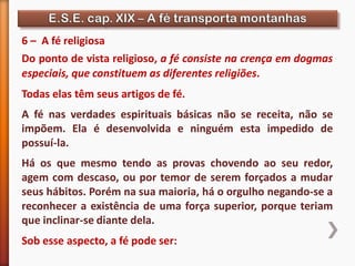 6 – A fé religiosa
Do ponto de vista religioso, a fé consiste na crença em dogmas
especiais, que constituem as diferentes religiões.
Todas elas têm seus artigos de fé.
A fé nas verdades espirituais básicas não se receita, não se
impõem. Ela é desenvolvida e ninguém esta impedido de
possuí-la.
Há os que mesmo tendo as provas chovendo ao seu redor,
agem com descaso, ou por temor de serem forçados a mudar
seus hábitos. Porém na sua maioria, há o orgulho negando-se a
reconhecer a existência de uma força superior, porque teriam
que inclinar-se diante dela.
Sob esse aspecto, a fé pode ser:
 