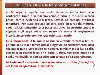 a) Fé cega: é aquela que nada examina, aceita tudo sem
verificação, tanto o verdadeiro como o falso, e choca-se, a cada
passo, com a evidência e a razão. Levada ao excesso, produz o
fanatismo. Por estar apoiada no erro, cedo ou tarde desmorona.
Cada religião pretende ter a posse exclusiva da verdade; impor a
alguém a fé cega sobre um ponto de crença é confessar-se
impotente para demonstrar que está com a razão.
b) Fé raciocinada. A fé que se baseia na verdade garante o futuro,
porque nada tem a temer com o progresso do conhecimento, uma
vez que o que é verdadeiro na sombra, também o é à luz do dia.
Esta fé se apoia nos fatos e na lógica. É clara, não deixa atrás de si
nenhuma dúvida. A pessoa crê e tem certeza pois compreendeu.
Fé inabalável é somente a que pode encarar a razão, face a face,
em todas as épocas da Humanidade.
 