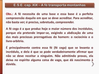 Obs.: A fé necessita de uma base e essa base é a perfeita
compreensão daquilo em que se deve acreditar. Para acreditar,
não basta ver; é preciso, sobretudo, compreender.
A fé cega é a que produz hoje o maior número dos incrédulos,
porque ela pretende impor-se, exigindo a abdicação de uma
das mais preciosas prerrogativas do homem: o raciocínio e o
livre-arbítrio.
É principalmente contra essa fé (fé cega) que se levanta o
incrédulo, e dela é que se pode verdadeiramente afirmar que
não se deve receitar a ninguém. Não admitindo provas, ela
deixa no espírito alguma coisa de vago, que dá nascimento à
dúvida.
 