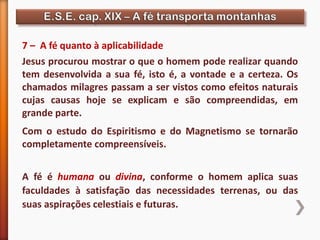 7 – A fé quanto à aplicabilidade
Jesus procurou mostrar o que o homem pode realizar quando
tem desenvolvida a sua fé, isto é, a vontade e a certeza. Os
chamados milagres passam a ser vistos como efeitos naturais
cujas causas hoje se explicam e são compreendidas, em
grande parte.
Com o estudo do Espiritismo e do Magnetismo se tornarão
completamente compreensíveis.
A fé é humana ou divina, conforme o homem aplica suas
faculdades à satisfação das necessidades terrenas, ou das
suas aspirações celestiais e futuras.
 