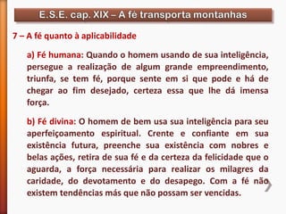 7 – A fé quanto à aplicabilidade
a) Fé humana: Quando o homem usando de sua inteligência,
persegue a realização de algum grande empreendimento,
triunfa, se tem fé, porque sente em si que pode e há de
chegar ao fim desejado, certeza essa que lhe dá imensa
força.
b) Fé divina: O homem de bem usa sua inteligência para seu
aperfeiçoamento espiritual. Crente e confiante em sua
existência futura, preenche sua existência com nobres e
belas ações, retira de sua fé e da certeza da felicidade que o
aguarda, a força necessária para realizar os milagres da
caridade, do devotamento e do desapego. Com a fé não
existem tendências más que não possam ser vencidas.
 