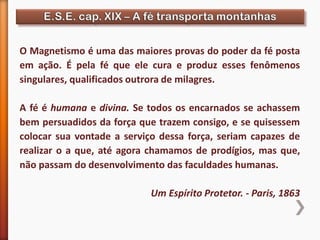 O Magnetismo é uma das maiores provas do poder da fé posta
em ação. É pela fé que ele cura e produz esses fenômenos
singulares, qualificados outrora de milagres.
A fé é humana e divina. Se todos os encarnados se achassem
bem persuadidos da força que trazem consigo, e se quisessem
colocar sua vontade a serviço dessa força, seriam capazes de
realizar o a que, até agora chamamos de prodígios, mas que,
não passam do desenvolvimento das faculdades humanas.
Um Espírito Protetor. - Paris, 1863
 