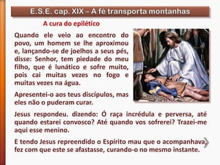 A cura do epilético
Quando ele veio ao encontro do
povo, um homem se lhe aproximou
e, lançando-se de joelhos a seus pés,
disse: Senhor, tem piedade do meu
filho, que é lunático e sofre muito,
pois cai muitas vezes no fogo e
muitas vezes na água.
Apresentei-o aos teus discípulos, mas
eles não o puderam curar.
Jesus respondeu. dizendo: Ó raça incrédula e perversa, até
quando estarei convosco? Até quando vos sofrerei? Trazei-me
aqui esse menino.
E tendo Jesus repreendido o Espírito mau que o acompanhava,
fez com que este se afastasse, curando-o no mesmo instante.
 
