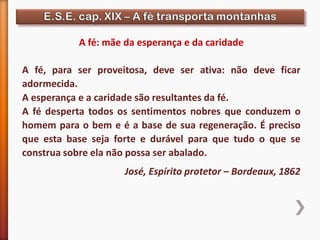 A fé: mãe da esperança e da caridade
A fé, para ser proveitosa, deve ser ativa: não deve ficar
adormecida.
A esperança e a caridade são resultantes da fé.
A fé desperta todos os sentimentos nobres que conduzem o
homem para o bem e é a base de sua regeneração. É preciso
que esta base seja forte e durável para que tudo o que se
construa sobre ela não possa ser abalado.
José, Espírito protetor – Bordeaux, 1862
 