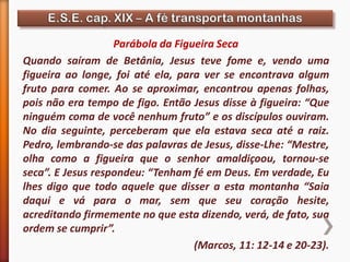 Parábola da Figueira Seca
Quando saíram de Betânia, Jesus teve fome e, vendo uma
figueira ao longe, foi até ela, para ver se encontrava algum
fruto para comer. Ao se aproximar, encontrou apenas folhas,
pois não era tempo de figo. Então Jesus disse à figueira: “Que
ninguém coma de você nenhum fruto” e os discípulos ouviram.
No dia seguinte, perceberam que ela estava seca até a raiz.
Pedro, lembrando-se das palavras de Jesus, disse-Lhe: “Mestre,
olha como a figueira que o senhor amaldiçoou, tornou-se
seca”. E Jesus respondeu: “Tenham fé em Deus. Em verdade, Eu
lhes digo que todo aquele que disser a esta montanha “Saia
daqui e vá para o mar, sem que seu coração hesite,
acreditando firmemente no que esta dizendo, verá, de fato, sua
ordem se cumprir”.
(Marcos, 11: 12-14 e 20-23).
 