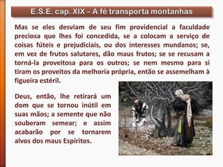 Mas se eles desviam de seu fim providencial a faculdade
preciosa que lhes foi concedida, se a colocam a serviço de
coisas fúteis e prejudiciais, ou dos interesses mundanos; se,
em vez de frutos salutares, dão maus frutos; se se recusam a
torná-la proveitosa para os outros; se nem mesmo para si
tiram os proveitos da melhoria própria, então se assemelham à
figueira estéril.
Deus, então, lhe retirará um
dom que se tornou inútil em
suas mãos; a semente que não
souberam semear; e assim
acabarão por se tornarem
alvos dos maus Espíritos.
 