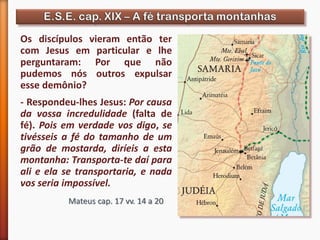 Mateus cap. 17 vv. 14 a 20
Os discípulos vieram então ter
com Jesus em particular e lhe
perguntaram: Por que não
pudemos nós outros expulsar
esse demônio?
- Respondeu-lhes Jesus: Por causa
da vossa incredulidade (falta de
fé). Pois em verdade vos digo, se
tivésseis a fé do tamanho de um
grão de mostarda, diríeis a esta
montanha: Transporta-te daí para
ali e ela se transportaria, e nada
vos seria impossível.
 