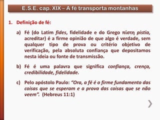 1. Definição de fé:
a) Fé (do Latim fides, fidelidade e do Grego πίστη pistia,
acreditar) é a firme opinião de que algo é verdade, sem
qualquer tipo de prova ou critério objetivo de
verificação, pela absoluta confiança que depositamos
nesta ideia ou fonte de transmissão.
b) Fé é uma palavra que significa confiança, crença,
credibilidade, fidelidade.
c) Pelo apóstolo Paulo: “Ora, a fé é o firme fundamento das
coisas que se esperam e a prova das coisas que se não
veem”. (Hebreus 11:1)
 