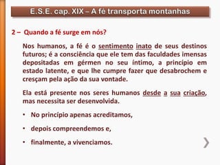 2 – Quando a fé surge em nós?
Nos humanos, a fé é o sentimento inato de seus destinos
futuros; é a consciência que ele tem das faculdades imensas
depositadas em gérmen no seu íntimo, a princípio em
estado latente, e que lhe cumpre fazer que desabrochem e
cresçam pela ação da sua vontade.
Ela está presente nos seres humanos desde a sua criação,
mas necessita ser desenvolvida.
• No princípio apenas acreditamos,
• depois compreendemos e,
• finalmente, a vivenciamos.
 