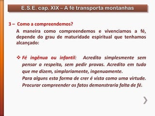 3 – Como a compreendemos?
A maneira como compreendemos e vivenciamos a fé,
depende do grau de maturidade espiritual que tenhamos
alcançado:
 Fé ingênua ou infantil: Acredito simplesmente sem
pensar a respeito, sem pedir provas. Acredito em tudo
que me dizem, simploriamente, ingenuamente.
Para alguns esta forma de crer é vista como uma virtude.
Procurar compreender os fatos demonstraria falta de fé.
 