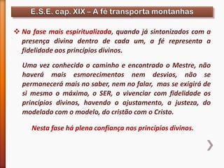  Na fase mais espiritualizada, quando já sintonizados com a
presença divina dentro de cada um, a fé representa a
fidelidade aos princípios divinos.
Uma vez conhecido o caminho e encontrado o Mestre, não
haverá mais esmorecimentos nem desvios, não se
permanecerá mais no saber, nem no falar, mas se exigirá de
si mesmo o máximo, o SER, o vivenciar com fidelidade os
princípios divinos, havendo o ajustamento, a justeza, do
modelado com o modelo, do cristão com o Cristo.
Nesta fase há plena confiança nos princípios divinos.
 