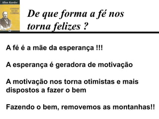 De que forma a fé nos
      torna felizes ?
A fé é a mãe da esperança !!!

A esperança é geradora de motivação

A motivação nos torna otimistas e mais
dispostos a fazer o bem

Fazendo o bem, removemos as montanhas!!
 