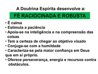 A Doutrina Espírita desenvolve a:
    FÉ RACIOCINADA E ROBUSTA
• É calma
• Estimula a paciência
• Apoia-se na inteligência e na compreensão das
  coisas
• Tem a certeza de chegar ao objetivo visado
• Conjuga-se com a humildade
• Caracteriza-se pela maior confiança em Deus
que em si próprio.
• Oferece perseverança, energia e recursos contra
  obstáculos.
 