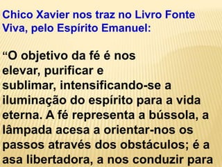 Chico Xavier nos traz no Livro Fonte
Viva, pelo Espírito Emanuel:

“O objetivo da fé é nos
elevar, purificar e
sublimar, intensificando-se a
iluminação do espírito para a vida
eterna. A fé representa a bússola, a
lâmpada acesa a orientar-nos os
passos através dos obstáculos; é a
asa libertadora, a nos conduzir para
 
