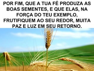 POR FIM, QUE A TUA FÉ PRODUZA AS
 BOAS SEMENTES, E QUE ELAS, NA
     FORÇA DO TEU EXEMPLO,
FRUTIFIQUEM AO SEU REDOR, MUITA
   PAZ E LUZ EM SEU RETORNO.




                              16
 