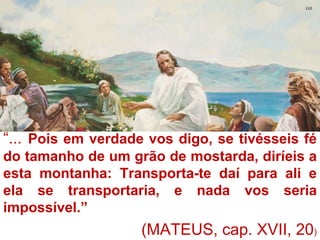 “... Pois em verdade vos digo, se tivésseis fé
do tamanho de um grão de mostarda, diríeis a
esta montanha: Transporta-te daí para ali e
ela se transportaria, e nada vos seria
impossível.”
                                           2
                    (MATEUS, cap. XVII, 20)
 