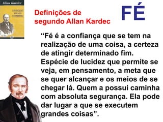 Definições de
segundo Allan Kardec   FÉ
 “Fé é a confiança que se tem na
 realização de uma coisa, a certeza
 de atingir determinado fim.
 Espécie de lucidez que permite se
 veja, em pensamento, a meta que
 se quer alcançar e os meios de se
 chegar lá. Quem a possui caminha
 com absoluta segurança. Ela pode
 dar lugar a que se executem
 grandes coisas”.
 