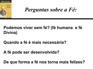 Perguntas sobre a Fé:


Podemos viver sem fé? (fé humana e fé
Divina)

Quando a fé é mais necessária?

A fé pode ser desenvolvida?

De que forma a fé nos torna mais felizes?
 