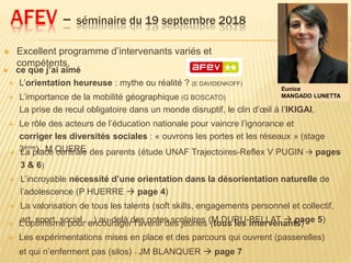 AFEV – séminaire du 19 septembre 2018
 Excellent programme d’intervenants variés et
compétents,
Eunice
MANGADO LUNETTA
 L’optimisme pour encourager l’avenir des jeunes (tous les intervenants)
 Les expérimentations mises en place et des parcours qui ouvrent (passerelles)
et qui n’enferment pas (silos) - JM BLANQUER  page 7
 ce que j’ai aimé
 L’orientation heureuse : mythe ou réalité ? (E DAVIDENKOFF)
 L’importance de la mobilité géographique (G BOSCATO)
La prise de recul obligatoire dans un monde disruptif, le clin d’œil à l’IKIGAI,
 Le rôle des acteurs de l’éducation nationale pour vaincre l’ignorance et
corriger les diversités sociales : « ouvrons les portes et les réseaux » (stage
3ème) – M QUERE La place centrale des parents (étude UNAF Trajectoires-Reflex V PUGIN  pages
3 & 6)
 L’incroyable nécessité d’une orientation dans la désorientation naturelle de
l’adolescence (P HUERRE  page 4)
 La valorisation de tous les talents (soft skills, engagements personnel et collectif,
art, sport, social …) au-delà des notes scolaires (M DURU-BELLAT  page 5)
 