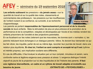 AFEV – séminaire du 19 septembre 2018
Les enfants subissent les pressions « du jamais assez » sur la
quantité de travail et sur la qualité des notes, classements et
commentaires des professeurs : les pressions sur les insuffisances
de l’enfant nuisent à sa confiance, sa curiosité, à sa recherche
d’apprentissage.
Les parents se portent responsables de l’épanouissement personnel et de la réussite
sociale de leurs enfants. Mais la stimulation de plus en plus précoce et la promotion de la
performance et de la compétition, relayées et développées par l’école et les médias rendent les
enfants prisonniers de l’anxiété et des projections parentales.
Patrice HUERRE
En cas de difficultés, il faut évaluer la situation par un tour complet, minutieux et serein, sans
confondre saine et légitime exigence avec pression et stress ! L’exigence distingue l’intérêt
objectif du jeune de la projection sur lui des inquiétudes et de l’histoire des parents. Il faut
une vigilance bienveillante, un cadre et un rythme de travail adaptés et évolutifs aux
besoins du jeune. EXTRAITS DE « PSYCHOLOGIES »
En se focalisant sur les notes (retenant que les mauvaises, les bonnes sont « normales »), les
parents réduisent leurs échanges à un dialogue parents / élève. Ils doivent leur demander ce qui
les fait vibrer, les inquiète, parler de soi au même âge, raconter leur journée de travail, dans une
relation plus équilibrée. Si chez lui, l’enfant se sent compris et accepté tel qu’il est (rythme
et intérêts propres), son implication scolaire sera différente.
 
