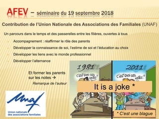 Contribution de l’Union Nationale des Associations des Familiales (UNAF)
AFEV – séminaire du 19 septembre 2018
Un parcours dans le temps et des passerelles entre les filières, ouvertes à tous
 Accompagnement : réaffirmer le rôle des parents
 Développer la connaissance de soi, l’estime de soi et l’éducation au choix
 Développer les liens avec le monde professionnel
 Développer l’alternance
It is a joke *
Et former les parents
sur les notes 
Remarque de l’auteur
* C’est une blague
 