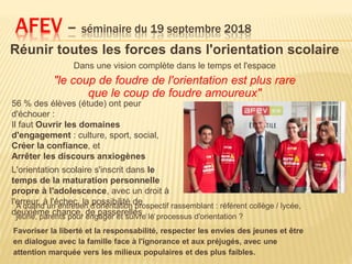 Réunir toutes les forces dans l'orientation scolaire
Dans une vision complète dans le temps et l'espace
"le coup de foudre de l'orientation est plus rare
que le coup de foudre amoureux"
AFEV – séminaire du 19 septembre 2018
Favoriser la liberté et la responsabilité, respecter les envies des jeunes et être
en dialogue avec la famille face à l'ignorance et aux préjugés, avec une
attention marquée vers les milieux populaires et des plus faibles.
56 % des élèves (étude) ont peur
d'échouer :
Il faut Ouvrir les domaines
d'engagement : culture, sport, social,
Créer la confiance, et
Arrêter les discours anxiogènes
L'orientation scolaire s'inscrit dans le
temps de la maturation personnelle
propre à l'adolescence, avec un droit à
l'erreur, à l'échec, la possibilité de
deuxième chance, de passerelles ….
A quand un entretien d'orientation prospectif rassemblant : référent collège / lycée,
jeune, parents pour engager et suivre le processus d'orientation ?
 