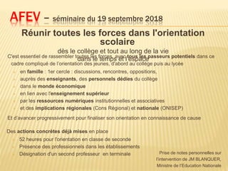 Réunir toutes les forces dans l'orientation
scolaire
dès le collège et tout au long de la vie
dans le temps et l’espace
AFEV – séminaire du 19 septembre 2018
Prise de notes personnelles sur
l’intervention de JM BLANQUER,
Ministre de l’Education Nationale
C'est essentiel de rassembler toutes les forces, avec tous les passeurs potentiels dans ce
cadre compliqué de l’orientation des jeunes, d'abord au collège puis au lycée
 en famille : 1er cercle : discussions, rencontres, oppositions,
 auprès des enseignants, des personnels dédies du collège
 dans le monde économique
 en lien avec l'enseignement supérieur
 par les ressources numériques institutionnelles et associatives
 et des implications régionales (Cons Régional) et nationale (ONISEP)
Et d’avancer progressivement pour finaliser son orientation en connaissance de cause
Des actions concrètes déjà mises en place
 52 heures pour l'orientation en classe de seconde
 Présence des professionnels dans les établissements
 Désignation d'un second professeur en terminale
 