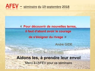 « Pour découvrir de nouvelles terres,
il faut d'abord avoir le courage
de s'éloigner du rivage »
André GIDE
AFEV – séminaire du 19 septembre 2018
Aidons les, à prendre leur envol
Merci à l’AFEV pour ce séminaire
 