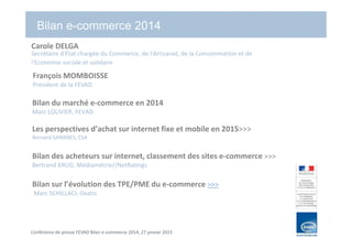 Conférence de presse FEVAD Bilan e-commerce 2014, 27 janvier 2015
Bilan e-commerce 2014
Bilan du marché e-commerce en 2014
Marc LOLIVIER, FEVAD
Les perspectives d’achat sur internet fixe et mobile en 2015>>>
Bernard SANANES, CSA
Bilan des acheteurs sur internet, classement des sites e-commerce >>>
Bertrand KRUG, Médiamétrie//NetRatings
Bilan sur l’évolution des TPE/PME du e-commerce >>>
Marc SCHILLACI, Oxatis
François MOMBOISSE
Président de la FEVAD
Carole DELGA
Secrétaire d'État chargée du Commerce, de l'Artisanat, de la Consommation et de
l'Economie sociale et solidaire
 