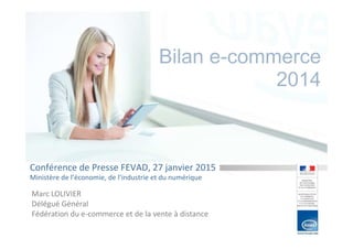 Bilan e-commerce
2014
Conférence de Presse FEVAD, 27 janvier 2015
Ministère de l’économie, de l’industrie et du numérique
Marc LOLIVIER
Délégué Général
Fédération du e-commerce et de la vente à distance
 